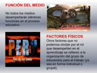 FUNCIÓN DEL MEDIO

No todos los medios
desempeñarán idénticas
funciones en el proceso
educativo.


                          FACTORES FÍSICOS
                          Otros factores que no
                          podemos olvidar por el rol
                          que desempeñan en el
                          aprendizaje se refieren a la
                          organización del grupo de
                          educandos para el trabajo (ya
                          sea en forma individual o
                          grupal),
 