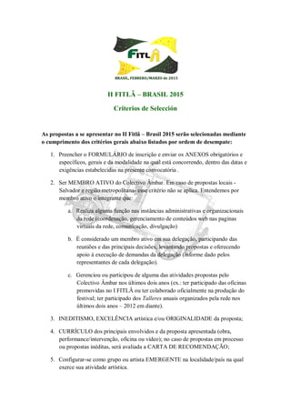 BBRRAASSIILL,, FFEEBBRREERROO//MMAARRZZOO ddee 22001155
II FITLÂ – BRASIL 2015
Criterios de Selección
As propostas a se apresentar no II Fitlâ – Brasil 2015 serão selecionadas mediante
o cumprimento dos critérios gerais abaixo listados por ordem de desempate:
1. Preencher o FORMULÁRIO de inscrição e enviar os ANEXOS obrigatórios e
específicos, gerais e da modalidade na qual está concorrendo, dentro das datas e
exigências estabelecidas na presente convocatória .
2. Ser MEMBRO ATIVO do Colectivo Âmbar. Em caso de propostas locais -
Salvador e região metropolitana- esse critério não se aplica. Entendemos por
membro ativo o integrante que:
a. Realiza alguma função nas instâncias administrativas e organizacionais
da rede (coordenação, gerenciamento de conteúdos web nas paginas
virtuais da rede, comunicação, divulgação)
b. É considerado um membro ativo em sua delegação, participando das
reuniões e das principais decisões, levantando propostas e oferecendo
apoio à execução de demandas da delegação (informe dado pelos
representantes de cada delegação).
c. Gerenciou ou participou de alguma das atividades propostas pelo
Colectivo Âmbar nos últimos dois anos (ex.: ter participado das oficinas
promovidas no I FITLÂ ou ter colaborado oficialmente na produção do
festival; ter participado dos Talleres anuais organizados pela rede nos
últimos dois anos – 2012 em diante).
3. INEDITISMO, EXCELÊNCIA artística e/ou ORIGINALIDADE da proposta;
4. CURRÍCULO dos principais envolvidos e da proposta apresentada (obra,
performance/intervenção, oficina ou vídeo); no caso de propostas em processo
ou propostas inéditas, será avaliada a CARTA DE RECOMENDAÇÃO;
5. Configurar-se como grupo ou artista EMERGENTE na localidade/país na qual
exerce sua atividade artística.
 
