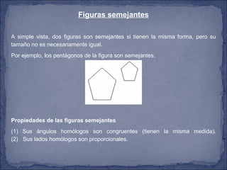 Figuras semejantes A simple vista, dos figuras son semejantes si tienen la misma forma, pero su tamaño no es necesariamente igual. Por ejemplo, los pentágonos de la figura son semejantes. Propiedades de las figuras semejantes   (1) Sus ángulos homólogos son congruentes (tienen la misma medida). (2)   Sus lados homólogos son proporcionales. 