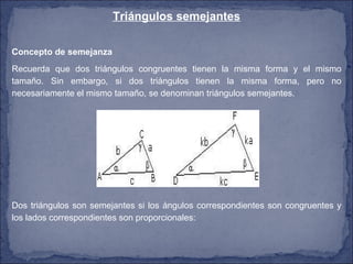 Triángulos semejantes Concepto de semejanza  Recuerda que dos triángulos congruentes tienen la misma forma y el mismo tamaño. Sin embargo, si dos triángulos tienen la misma forma, pero no necesariamente el mismo tamaño, se denominan triángulos semejantes. Dos triángulos son semejantes si los ángulos correspondientes son congruentes y los lados correspondientes son proporcionales:  
