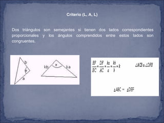 Criterio (L, A, L)   Dos triángulos son semejantes si tienen dos lados correspondientes proporcionales y los ángulos comprendidos entre estos lados son congruentes.  