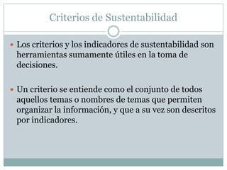 Criterios de Sustentabilidad

 Los criterios y los indicadores de sustentabilidad son
 herramientas sumamente útiles en la toma de
 decisiones.

 Un criterio se entiende como el conjunto de todos
 aquellos temas o nombres de temas que permiten
 organizar la información, y que a su vez son descritos
 por indicadores.
 