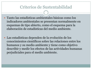 Criterios de Sustentabilidad

 Tanto las estadísticas ambientales básicas como los
  indicadores ambientales se presentan normalmente en
  esquemas de tipo abierto, como el esquema para la
  elaboración de estadísticas del medio ambiente.

 Las estadísticas dependen de la evolución de los
  conocimientos científicos sobre las relaciones entre los
  humanos y su medio ambiente y tiene como objetivo
  describir y medir los efectos de las actividades humanas
  perjudiciales para el medio ambiente.
 