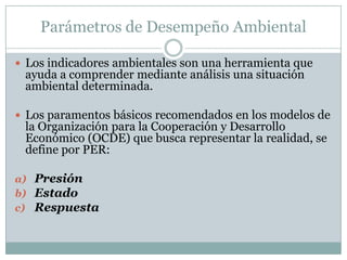 Parámetros de Desempeño Ambiental

 Los indicadores ambientales son una herramienta que
 ayuda a comprender mediante análisis una situación
 ambiental determinada.

 Los paramentos básicos recomendados en los modelos de
 la Organización para la Cooperación y Desarrollo
 Económico (OCDE) que busca representar la realidad, se
 define por PER:

a) Presión
b) Estado
c) Respuesta
 