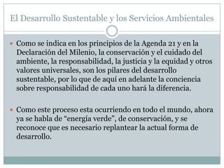 El Desarrollo Sustentable y los Servicios Ambientales

 Como se indica en los principios de la Agenda 21 y en la
  Declaración del Milenio, la conservación y el cuidado del
  ambiente, la responsabilidad, la justicia y la equidad y otros
  valores universales, son los pilares del desarrollo
  sustentable, por lo que de aquí en adelante la conciencia
  sobre responsabilidad de cada uno hará la diferencia.

 Como este proceso esta ocurriendo en todo el mundo, ahora
  ya se habla de “energía verde”, de conservación, y se
  reconoce que es necesario replantear la actual forma de
  desarrollo.
 