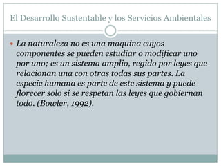 El Desarrollo Sustentable y los Servicios Ambientales

 La naturaleza no es una maquina cuyos
 componentes se pueden estudiar o modificar uno
 por uno; es un sistema amplio, regido por leyes que
 relacionan una con otras todas sus partes. La
 especie humana es parte de este sistema y puede
 florecer solo si se respetan las leyes que gobiernan
 todo. (Bowler, 1992).
 