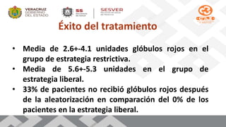 Éxito del tratamiento
• Media de 2.6+-4.1 unidades glóbulos rojos en el
grupo de estrategia restrictiva.
• Media de 5.6+-5.3 unidades en el grupo de
estrategia liberal.
• 33% de pacientes no recibió glóbulos rojos después
de la aleatorización en comparación del 0% de los
pacientes en la estrategia liberal.
 