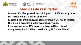Medidas de resultados
• Muerte 30 días posteriores al ingreso 18.7% en el grupo
restrictivo y del 23.3% en el liberal.
• Muerte a los 60 días 22.7% en restrictivo y 26.7% en liberal.
• Disfuncion orgánica similar en ambos grupos.
• Eventos cardiacos 41% en restrictivo y 44% en liberal.
• Choque séptico 22.8% en restrictivo y 29.7% en liberal.
 