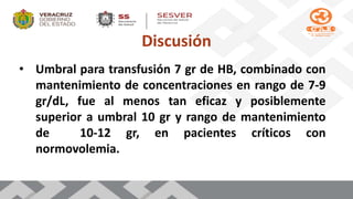 Discusión
• Umbral para transfusión 7 gr de HB, combinado con
mantenimiento de concentraciones en rango de 7-9
gr/dL, fue al menos tan eficaz y posiblemente
superior a umbral 10 gr y rango de mantenimiento
de 10-12 gr, en pacientes críticos con
normovolemia.
 