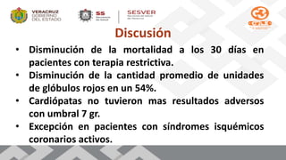 Discusión
• Disminución de la mortalidad a los 30 días en
pacientes con terapia restrictiva.
• Disminución de la cantidad promedio de unidades
de glóbulos rojos en un 54%.
• Cardiópatas no tuvieron mas resultados adversos
con umbral 7 gr.
• Excepción en pacientes con síndromes isquémicos
coronarios activos.
 