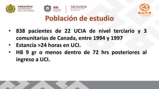 Población de estudio
• 838 pacientes de 22 UCIA de nivel terciario y 3
comunitarias de Canada, entre 1994 y 1997
• Estancia >24 horas en UCI.
• HB 9 gr o menos dentro de 72 hrs posteriores al
ingreso a UCI.
 