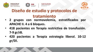 Diseño de estudio y protocolos de
tratamiento
• 2 grupos con normovolemia, estratificados por
APACHE II. 4 a 6 bloques.
• 418 pacientes en Terapia restrictiva de transfusión.
7-9 gr/dL
• 420 pacientes a Terapia estrategia liberal. 10-12
gr/Dl.
 