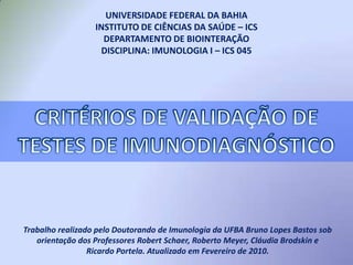 UNIVERSIDADE FEDERAL DA BAHIA INSTITUTO DE CIÊNCIAS DA SAÚDE – ICSDEPARTAMENTO DE BIOINTERAÇÃODISCIPLINA: IMUNOLOGIA I – ICS 045 CRITÉRIOS DE VALIDAÇÃO DE TESTES DE IMUNODIAGNÓSTICO Trabalho realizado pelo Doutorando de Imunologia da UFBA Bruno Lopes Bastos sob orientação dos Professores Robert Schaer, Roberto Meyer, Cláudia Brodskin e Ricardo Portela. Atualizado em Fevereiro de 2010. 