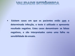 • Existem casos em que os pacientes estão com a
determinada infecção, o teste é utilizado e apresenta
resultado negativo. Estes casos denominam- se falsos
negativos, e são interpretados como uma falha na
sensibilidade do ensaio.
 