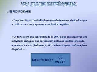 o ESPECIFICIDADE
• É a porcentagem dos indivíduos que não tem a condição/doença e
ao utilizar-se o teste apresenta resultados negativos.
• Os testes com alta especificidade ( 99%) e que são negativos em
indivíduos sadios ou que apresentam sintomas similares mas não
apresentam a infecção/doença, são muito úteis para confirmação o
diagnóstico.
Especificidade = VN
VN + FP
_______
 