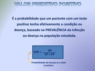 É a probabilidade que um paciente com um teste
positivo tenha efetivamente a condição ou
doença, baseada na PREVALÊNCIA da infecção
ou doença na população estudada.
Probabilidade da doença se o teste
é positivo.
VPP = VP
VP + FP
________
 