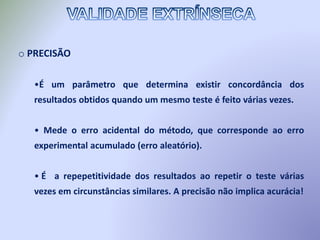 o PRECISÃO
•É um parâmetro que determina existir concordância dos
resultados obtidos quando um mesmo teste é feito várias vezes.
• Mede o erro acidental do método, que corresponde ao erro
experimental acumulado (erro aleatório).
• É a repepetitividade dos resultados ao repetir o teste várias
vezes em circunstâncias similares. A precisão não implica acurácia!
 
