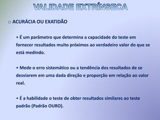 o ACURÁCIA OU EXATIDÃO
• É um parâmetro que determina a capacidade do teste em
fornecer resultados muito próximos ao verdadeiro valor do que se
está medindo.
• Mede o erro sistemático ou a tendência dos resultados de se
desviarem em uma dada direção e proporção em relação ao valor
real.
• É a habilidade o teste de obter resultados similares ao teste
padrão (Padrão OURO).
 
