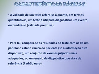 • A validade de um teste refere-se a quanto, em termos
quantitativos, um teste é útil para diagnosticar um evento
ou predizê-lo (validade preditiva).
• Para tal, compara-se os resultados do teste com os de um
padrão: o estado clínico do paciente (se a informação está
disponível), um conjunto de exames julgados mais
adequados, ou um ensaio de diagnóstico que sirva de
referência (Padrão ouro).
 