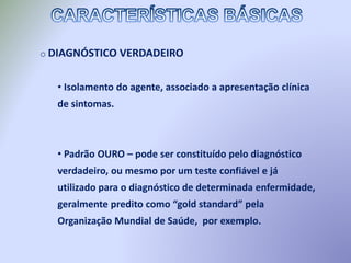 o DIAGNÓSTICO VERDADEIRO
• Isolamento do agente, associado a apresentação clínica
de sintomas.
• Padrão OURO – pode ser constituído pelo diagnóstico
verdadeiro, ou mesmo por um teste confiável e já
utilizado para o diagnóstico de determinada enfermidade,
geralmente predito como “gold standard” pela
Organização Mundial de Saúde, por exemplo.
 