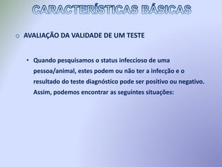 o AVALIAÇÃO DA VALIDADE DE UM TESTE
• Quando pesquisamos o status infeccioso de uma
pessoa/animal, estes podem ou não ter a infecção e o
resultado do teste diagnóstico pode ser positivo ou negativo.
Assim, podemos encontrar as seguintes situações:
 