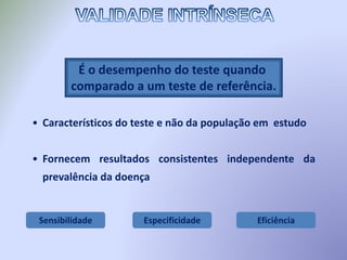 Sensibilidade Especificidade Eficiência
É o desempenho do teste quando
comparado a um teste de referência.
• Característicos do teste e não da população em estudo
• Fornecem resultados consistentes independente da
prevalência da doença
 