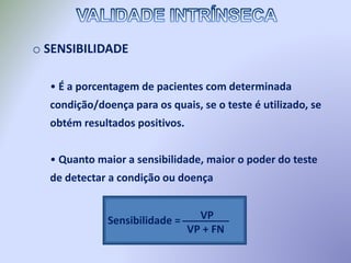 o SENSIBILIDADE
• É a porcentagem de pacientes com determinada
condição/doença para os quais, se o teste é utilizado, se
obtém resultados positivos.
• Quanto maior a sensibilidade, maior o poder do teste
de detectar a condição ou doença
Sensibilidade = VP
VP + FN
________
 