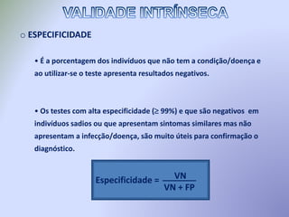 o ESPECIFICIDADE
• É a porcentagem dos indivíduos que não tem a condição/doença e
ao utilizar-se o teste apresenta resultados negativos.
• Os testes com alta especificidade ( 99%) e que são negativos em
indivíduos sadios ou que apresentam sintomas similares mas não
apresentam a infecção/doença, são muito úteis para confirmação o
diagnóstico.
Especificidade = VN
VN + FP
_______
 
