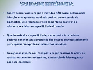 • Podem ocorrer casos em que o indivíduo NÃO possui determinada
infecção, mas apresenta resultado positivo em um ensaio de
diagnóstico. Esse resultado é visto como “falso-positivo” e é
relacionado a falhas na especificidade do ensaio.
• Quanto mais alta a especificidade, menor será a taxa de falso
positivos e menor será a proporção das pessoas desnecessariamente
preocupadas ou expostas a tratamentos indevidos.
• Em algumas situações ou condições em que há riscos de omitir ou
retardar tratamentos necessários, a proporção de falso negativos
pode ser inaceitável.
 