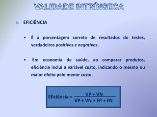 o EFICIÊNCIA
• É a porcentagem correta de resultados do testes,
verdadeiros positivos e negativos.
• Em economia da saúde, ao comparar produtos,
eficiência inclui a variável custo, indicando o mesmo ou
maior efeito pelo menor custo.
Eficiência = VP + VN
VP + VN + FP + FN
________________
 