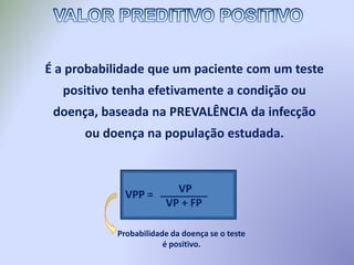 É a probabilidade que um paciente com um teste
positivo tenha efetivamente a condição ou
doença, baseada na PREVALÊNCIA da infecção
ou doença na população estudada.
Probabilidade da doença se o teste
é positivo.
VPP = VP
VP + FP
________
 
