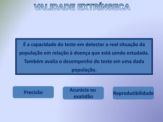É a capacidade do teste em detectar a real situação da
população em relação à doença que está sendo estudada.
Também avalia o desempenho do teste em uma dada
população.
Precisão Acurácia ou
exatidão
Reprodutibilidade
 