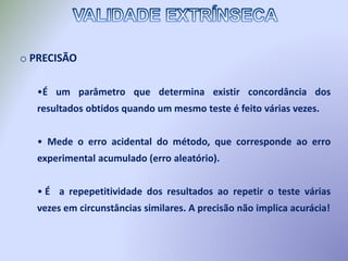 o PRECISÃO
•É um parâmetro que determina existir concordância dos
resultados obtidos quando um mesmo teste é feito várias vezes.
• Mede o erro acidental do método, que corresponde ao erro
experimental acumulado (erro aleatório).
• É a repepetitividade dos resultados ao repetir o teste várias
vezes em circunstâncias similares. A precisão não implica acurácia!
 