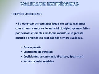 o REPRODUTIBILIDADE
• É a obtenção de resultados iguais em testes realizados
com a mesma amostra de material biológico, quando feitos
por pessoas diferentes em locais variados e se garante
quando a precisão e a exatidão são sempre avaliadas.
• Desvio padrão
• Coeficiente de variação
• Coeficientes de correlação (Pearson, Spearman)
• Variância entre medidas
 