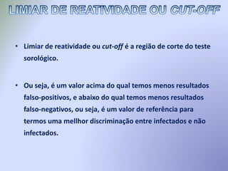 • Limiar de reatividade ou cut-off é a região de corte do teste
sorológico.
• Ou seja, é um valor acima do qual temos menos resultados
falso-positivos, e abaixo do qual temos menos resultados
falso-negativos, ou seja, é um valor de referência para
termos uma mellhor discriminação entre infectados e não
infectados.
 