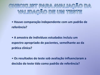 • Houve comparação independente com um padrão de
referência?
• A amostra de indivíduos estudados incluiu um
espectro apropriado de pacientes, semelhante ao da
prática clínica?
• Os resultados do teste sob avaliação influenciaram a
decisão do teste tido como padrão de referência?
 