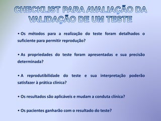 • Os métodos para a realização do teste foram detalhados o
suficiente para permitir reprodução?
• As propriedades do teste foram apresentadas e sua precisão
determinada?
• A reprodutibilidade do teste e sua interpretação poderão
satisfazer à prática clínica?
• Os resultados são aplicáveis e mudam a conduta clínica?
• Os pacientes ganharão com o resultado do teste?
 