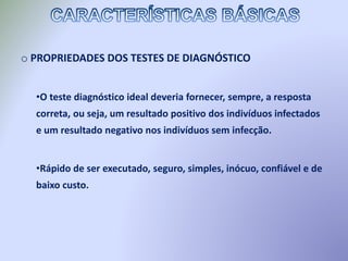 o PROPRIEDADES DOS TESTES DE DIAGNÓSTICO
•O teste diagnóstico ideal deveria fornecer, sempre, a resposta
correta, ou seja, um resultado positivo dos indivíduos infectados
e um resultado negativo nos indivíduos sem infecção.
•Rápido de ser executado, seguro, simples, inócuo, confiável e de
baixo custo.
 