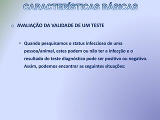 o AVALIAÇÃO DA VALIDADE DE UM TESTE
• Quando pesquisamos o status infeccioso de uma
pessoa/animal, estes podem ou não ter a infecção e o
resultado do teste diagnóstico pode ser positivo ou negativo.
Assim, podemos encontrar as seguintes situações:
 