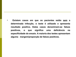 •

Existem casos em que os pacientes estão sem a
determinada infecção, o teste é utilizado e apresenta
resultado positivo. Estes casos denominam-se falsos
positivos,

o

que

significa

uma

deficiência

na

especificidade do ensaio. A maioria dos testes apresentam
alguma margem/proporção de falsos positivos.

 