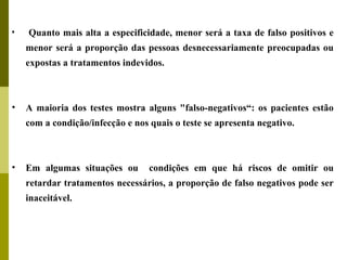 •

Quanto mais alta a especificidade, menor será a taxa de falso positivos e
menor será a proporção das pessoas desnecessariamente preocupadas ou
expostas a tratamentos indevidos.

•

A maioria dos testes mostra alguns "falso-negativos“: os pacientes estão
com a condição/infecção e nos quais o teste se apresenta negativo.

•

Em algumas situações ou

condições em que há riscos de omitir ou

retardar tratamentos necessários, a proporção de falso negativos pode ser
inaceitável.

 