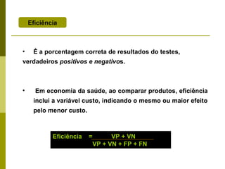 Eficiência

•

É a porcentagem correta de resultados do testes,

verdadeiros positivos e negativos.

•

Em economia da saúde, ao comparar produtos, eficiência
inclui a variável custo, indicando o mesmo ou maior efeito
pelo menor custo.

Eficiência

=

VP + VN
VP + VN + FP + FN

 