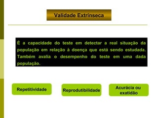 Validade Extrínseca

É a capacidade do teste em detectar a real situação da
população em relação à doença que está sendo estudada.
Também avalia o desempenho do teste em uma dada
população.

Repetitividade

Reprodutibilidade

Acurácia ou
exatidão

 