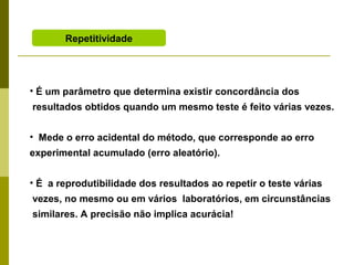 Repetitividade

• É um parâmetro que determina existir concordância dos
resultados obtidos quando um mesmo teste é feito várias vezes.
• Mede o erro acidental do método, que corresponde ao erro
experimental acumulado (erro aleatório).
• É a reprodutibilidade dos resultados ao repetir o teste várias
vezes, no mesmo ou em vários laboratórios, em circunstâncias
similares. A precisão não implica acurácia!

 