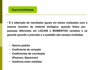 Reprodutibilidade

• É a obtenção de resultados iguais em testes realizados com a
mesma amostra de material biológico, quando feitos por
pessoas diferentes em LOCAIS e MOMENTOS variados e se
garante quando a precisão e a exatidão são sempre avaliadas.

• Desvio padrão
• Coeficiente de variação
• Coeficientes de correlação
(Pearson, Spearman)
• Variância entre medidas

 
