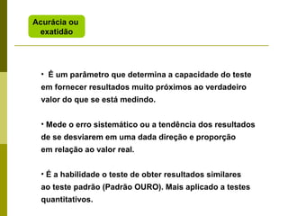 Acurácia ou
exatidão

• É um parâmetro que determina a capacidade do teste
em fornecer resultados muito próximos ao verdadeiro
valor do que se está medindo.
• Mede o erro sistemático ou a tendência dos resultados
de se desviarem em uma dada direção e proporção
em relação ao valor real.
• É a habilidade o teste de obter resultados similares
ao teste padrão (Padrão OURO). Mais aplicado a testes
quantitativos.

 