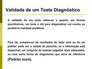 Validade de um Teste Diagnóstico
A validade de um teste refere-se a quanto, em termos
quantitativos, um teste é útil para diagnosticar um evento ou
predizê-lo (validade preditiva).

Para tal, compara-se os resultados do teste com os de um
padrão: pode ser o estado do paciente, se a informação está
disponível, um conjunto de exames julgados mais adequados,
ou uma outra forma de diagnóstico que sirva de referência

(Padrão ouro).

 