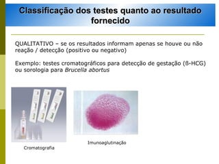 Classificação dos testes quanto ao resultado
fornecido
QUALITATIVO – se os resultados informam apenas se houve ou não
reação / detecção (positivo ou negativo)
Exemplo: testes cromatográficos para detecção de gestação (ß-HCG)
ou sorologia para Brucella abortus

Imunoaglutinação
Cromatografia

 