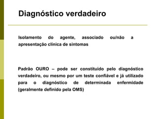 Diagnóstico verdadeiro
Isolamento

do

agente,

associado

ou/não

a

apresentação clínica de sintomas

Padrão OURO – pode ser constituído pelo diagnóstico
verdadeiro, ou mesmo por um teste confiável e já utilizado
para

o

diagnóstico

de

(geralmente definido pela OMS)

determinada

enfermidade

 