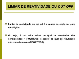 LIMIAR DE REATIVIDADE OU CUT OFF



Limiar de reatividade ou cut off é a região de corte do teste
sorológico.



Ou seja, é um valor acima do qual os resultados são
considerados + (POSITIVOS) e abaixo do qual os resultados
são considerados – (NEGATIVOS).

 